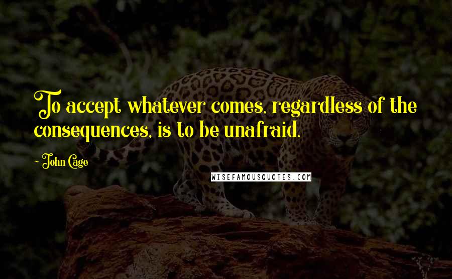 John Cage Quotes: To accept whatever comes, regardless of the consequences, is to be unafraid.