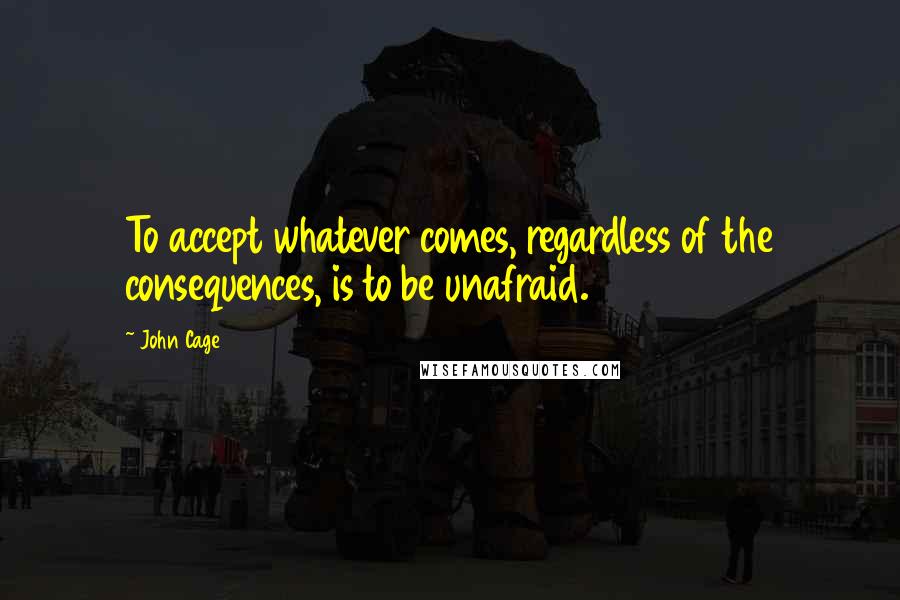 John Cage Quotes: To accept whatever comes, regardless of the consequences, is to be unafraid.