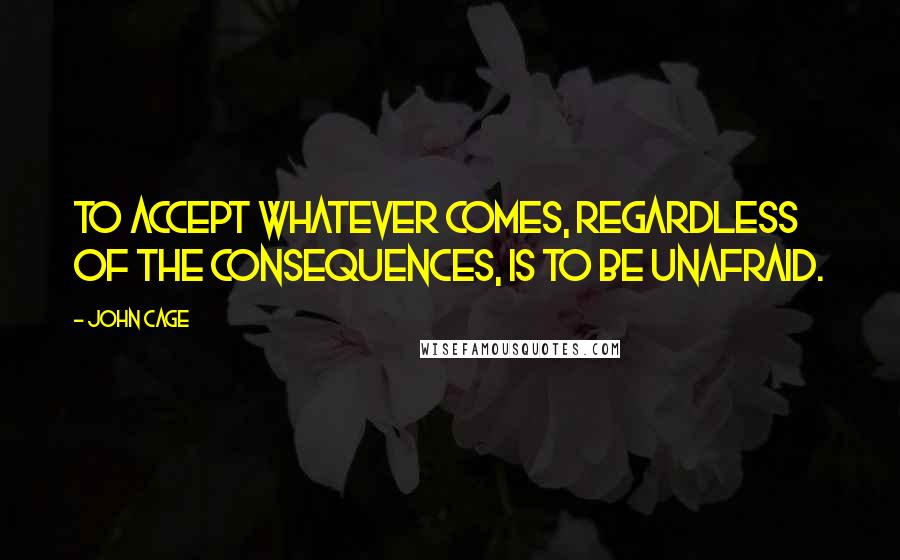 John Cage Quotes: To accept whatever comes, regardless of the consequences, is to be unafraid.