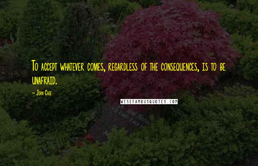 John Cage Quotes: To accept whatever comes, regardless of the consequences, is to be unafraid.