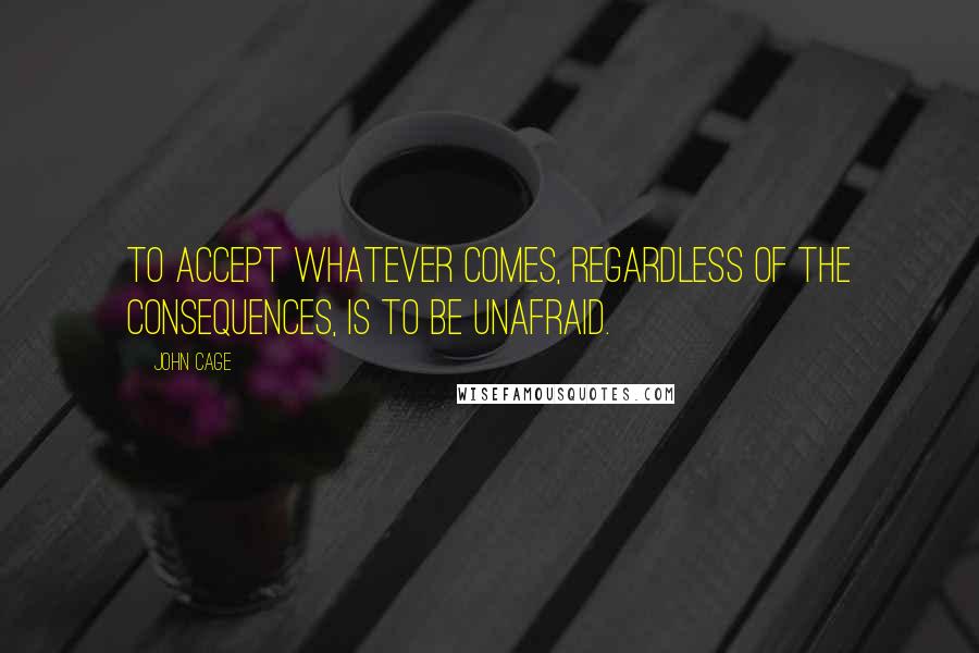 John Cage Quotes: To accept whatever comes, regardless of the consequences, is to be unafraid.