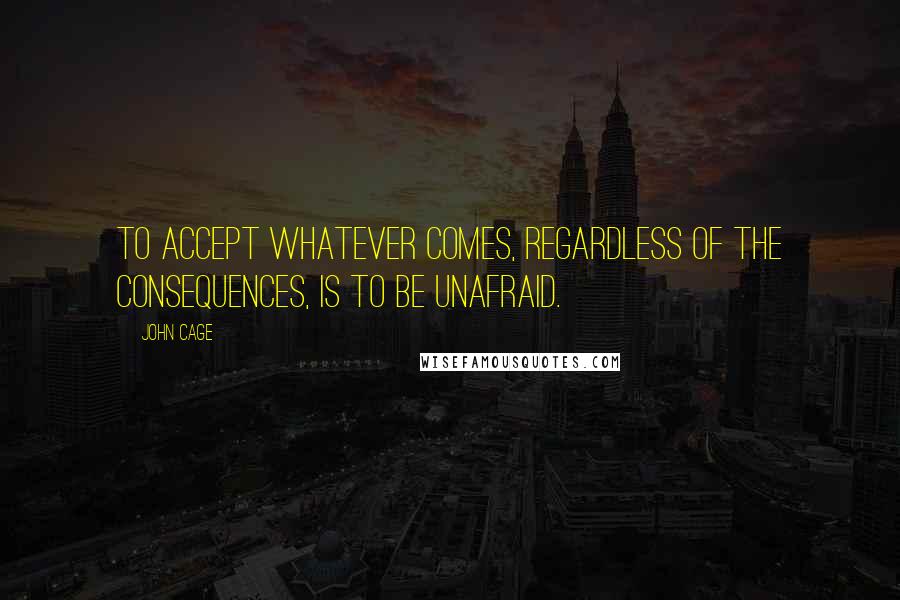 John Cage Quotes: To accept whatever comes, regardless of the consequences, is to be unafraid.