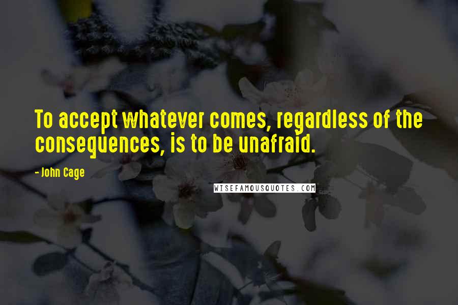 John Cage Quotes: To accept whatever comes, regardless of the consequences, is to be unafraid.