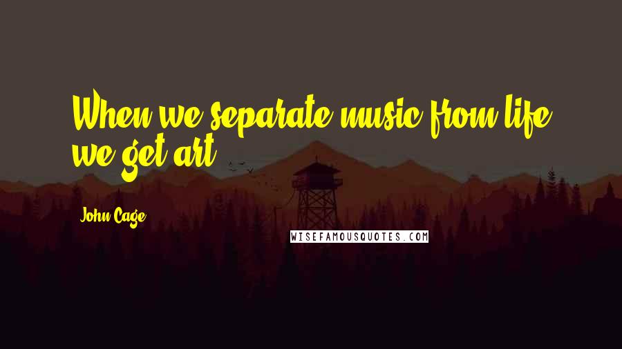 John Cage Quotes: When we separate music from life we get art.