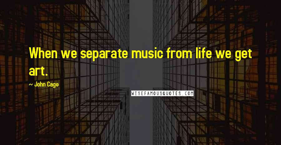 John Cage Quotes: When we separate music from life we get art.