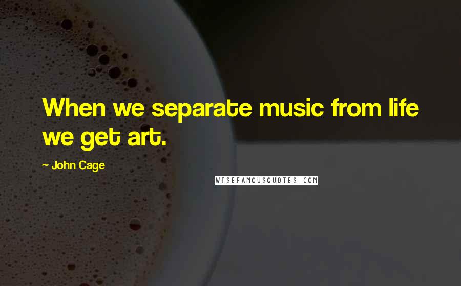 John Cage Quotes: When we separate music from life we get art.