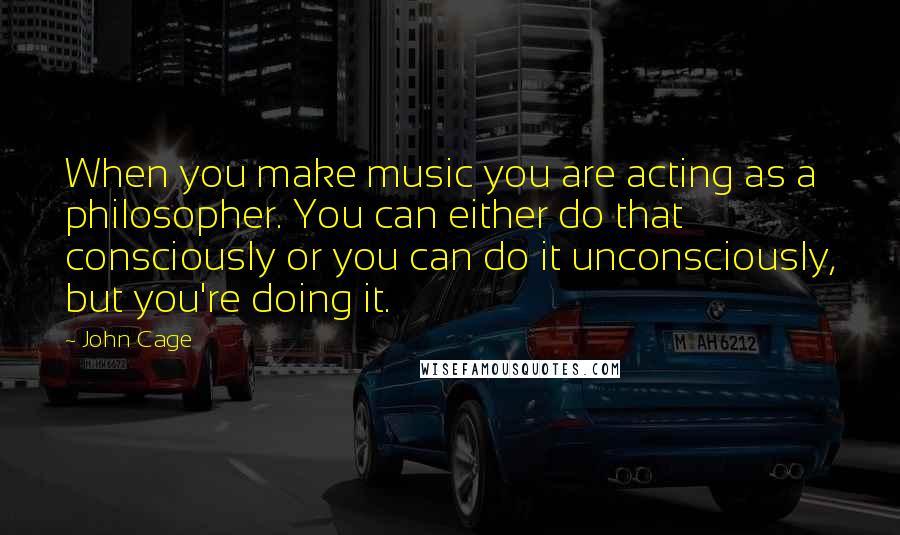 John Cage Quotes: When you make music you are acting as a philosopher. You can either do that consciously or you can do it unconsciously, but you're doing it.