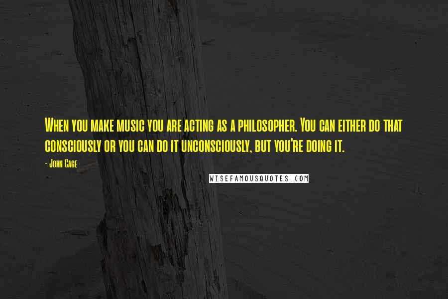 John Cage Quotes: When you make music you are acting as a philosopher. You can either do that consciously or you can do it unconsciously, but you're doing it.