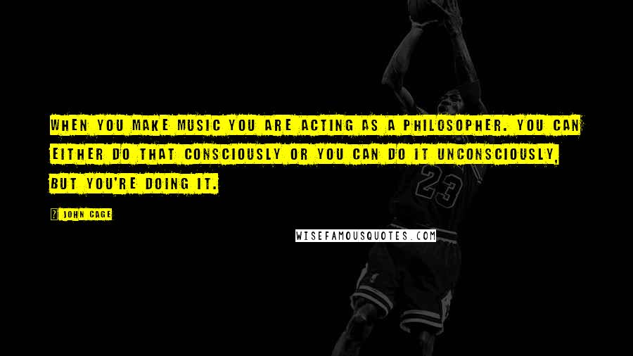 John Cage Quotes: When you make music you are acting as a philosopher. You can either do that consciously or you can do it unconsciously, but you're doing it.