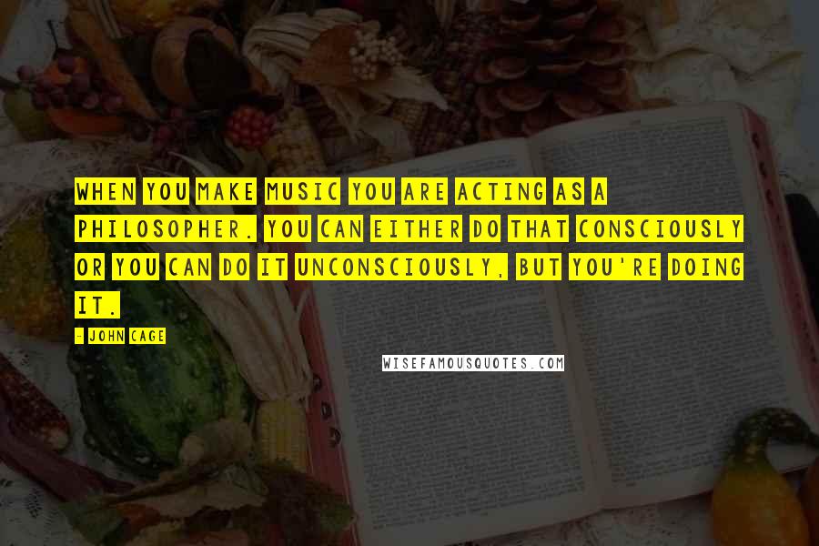 John Cage Quotes: When you make music you are acting as a philosopher. You can either do that consciously or you can do it unconsciously, but you're doing it.