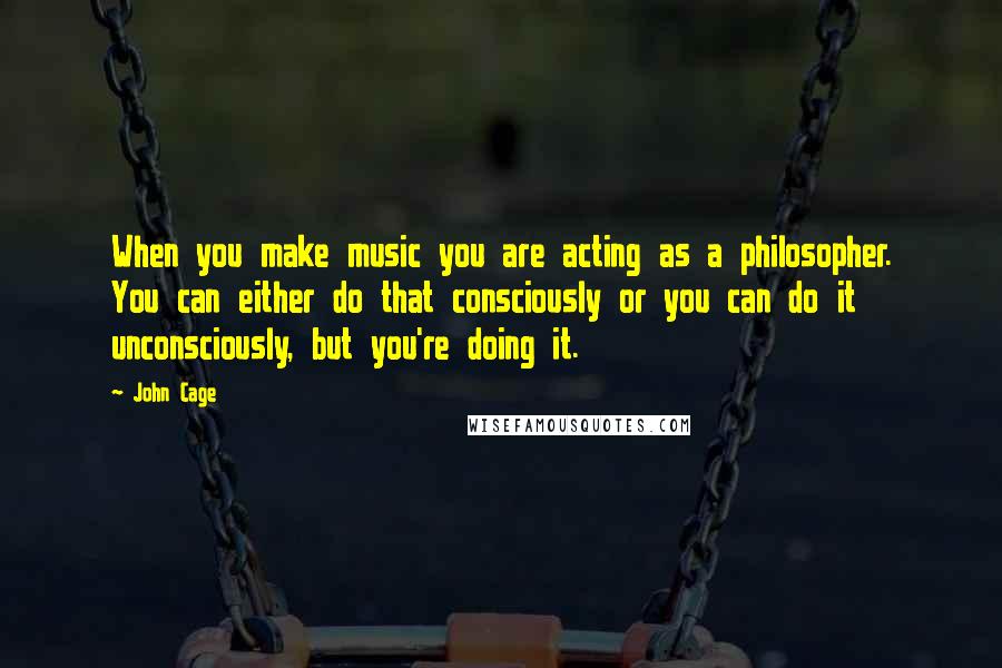 John Cage Quotes: When you make music you are acting as a philosopher. You can either do that consciously or you can do it unconsciously, but you're doing it.