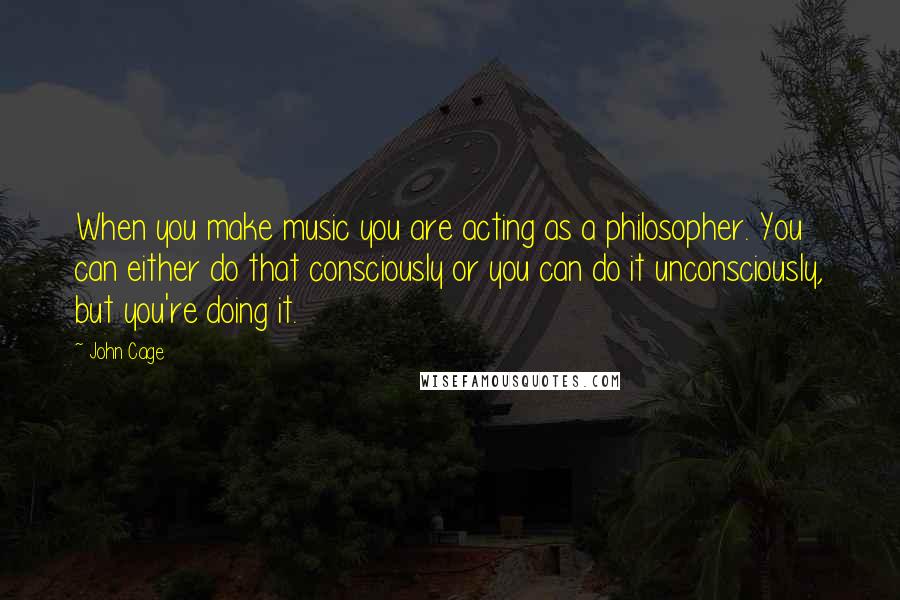 John Cage Quotes: When you make music you are acting as a philosopher. You can either do that consciously or you can do it unconsciously, but you're doing it.