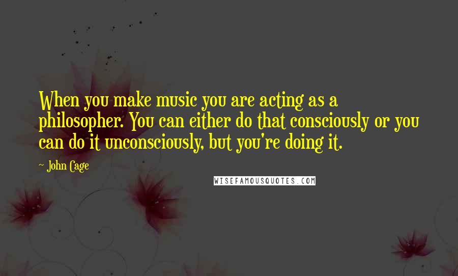 John Cage Quotes: When you make music you are acting as a philosopher. You can either do that consciously or you can do it unconsciously, but you're doing it.
