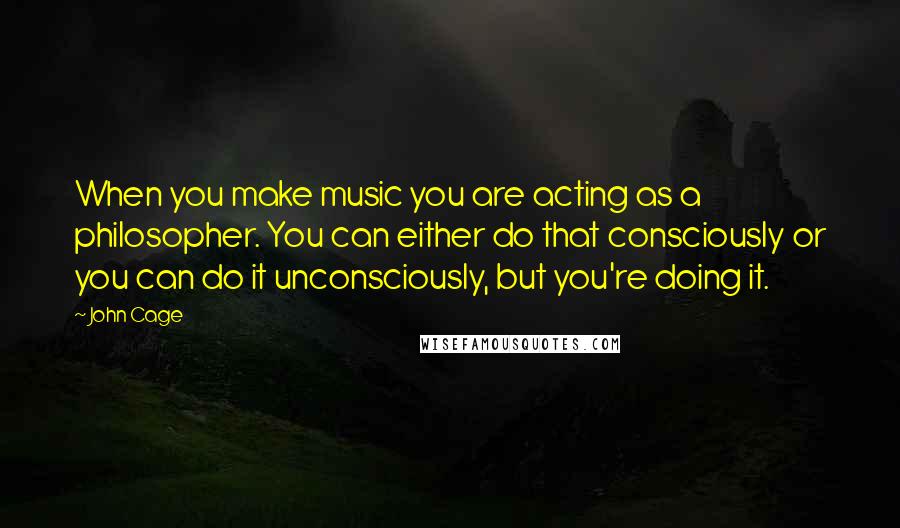 John Cage Quotes: When you make music you are acting as a philosopher. You can either do that consciously or you can do it unconsciously, but you're doing it.