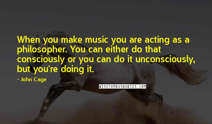 John Cage Quotes: When you make music you are acting as a philosopher. You can either do that consciously or you can do it unconsciously, but you're doing it.