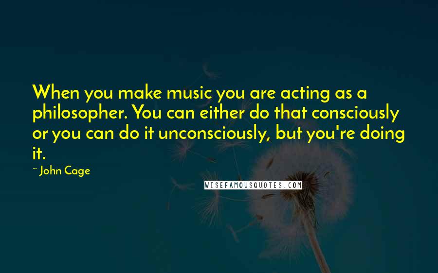 John Cage Quotes: When you make music you are acting as a philosopher. You can either do that consciously or you can do it unconsciously, but you're doing it.