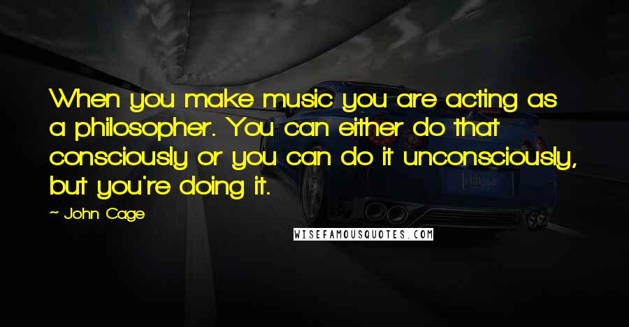 John Cage Quotes: When you make music you are acting as a philosopher. You can either do that consciously or you can do it unconsciously, but you're doing it.