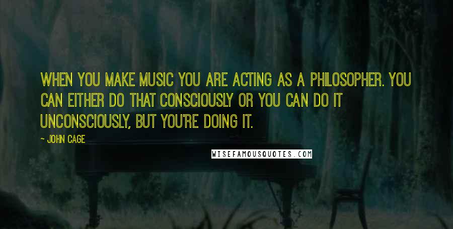 John Cage Quotes: When you make music you are acting as a philosopher. You can either do that consciously or you can do it unconsciously, but you're doing it.