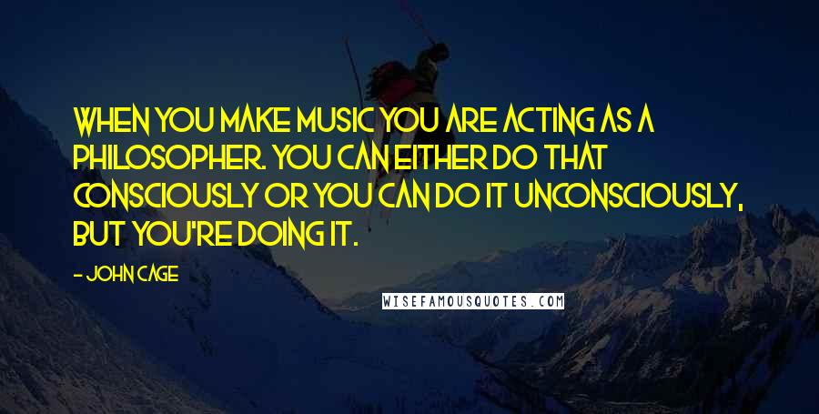 John Cage Quotes: When you make music you are acting as a philosopher. You can either do that consciously or you can do it unconsciously, but you're doing it.