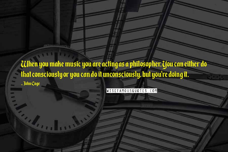 John Cage Quotes: When you make music you are acting as a philosopher. You can either do that consciously or you can do it unconsciously, but you're doing it.