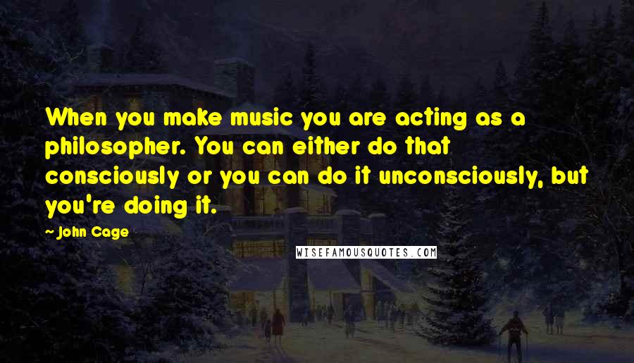 John Cage Quotes: When you make music you are acting as a philosopher. You can either do that consciously or you can do it unconsciously, but you're doing it.