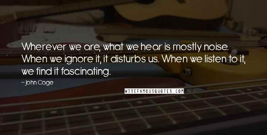 John Cage Quotes: Wherever we are, what we hear is mostly noise. When we ignore it, it disturbs us. When we listen to it, we find it fascinating.