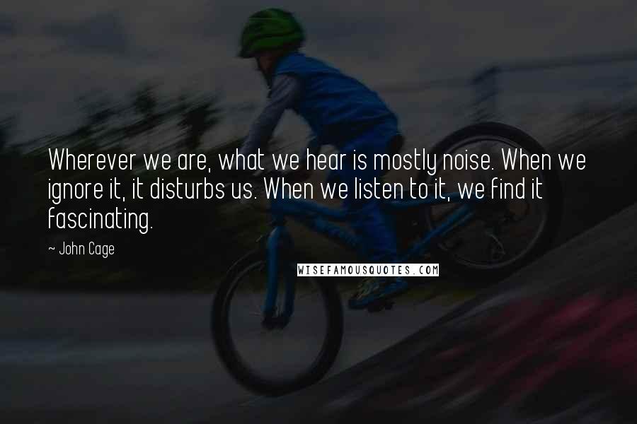 John Cage Quotes: Wherever we are, what we hear is mostly noise. When we ignore it, it disturbs us. When we listen to it, we find it fascinating.