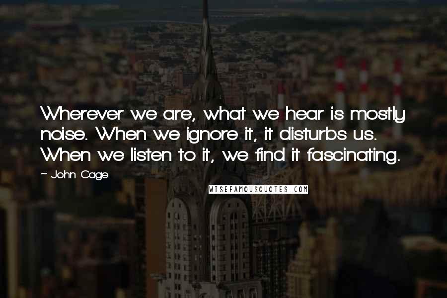 John Cage Quotes: Wherever we are, what we hear is mostly noise. When we ignore it, it disturbs us. When we listen to it, we find it fascinating.