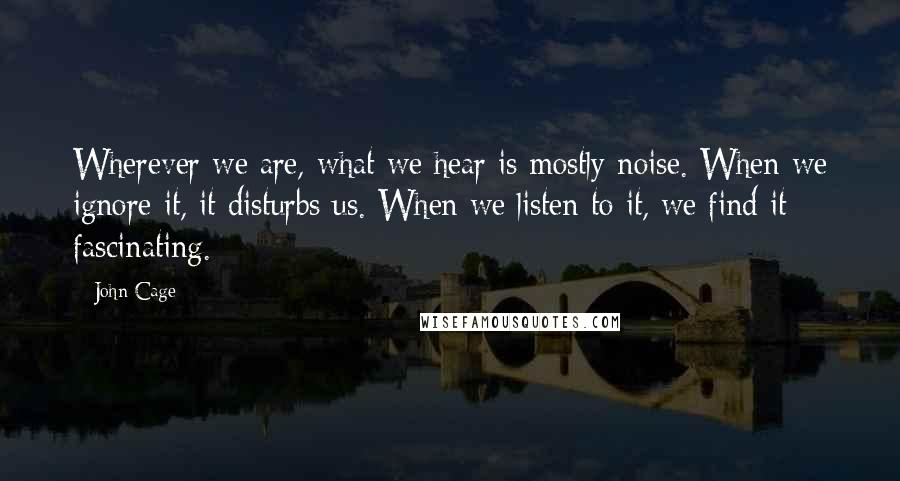 John Cage Quotes: Wherever we are, what we hear is mostly noise. When we ignore it, it disturbs us. When we listen to it, we find it fascinating.