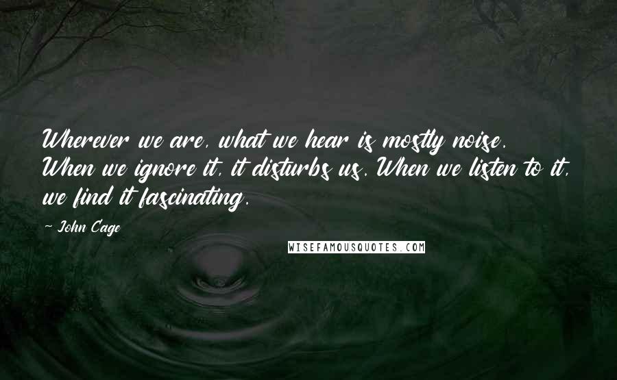 John Cage Quotes: Wherever we are, what we hear is mostly noise. When we ignore it, it disturbs us. When we listen to it, we find it fascinating.