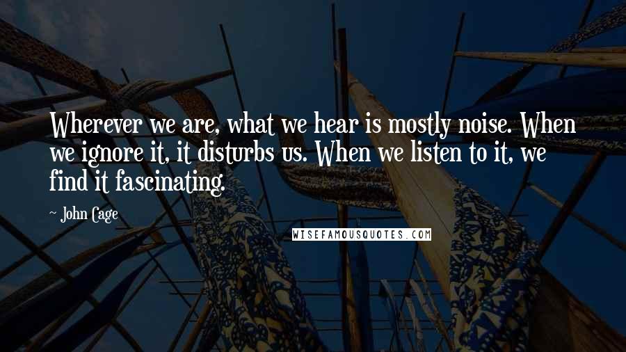 John Cage Quotes: Wherever we are, what we hear is mostly noise. When we ignore it, it disturbs us. When we listen to it, we find it fascinating.