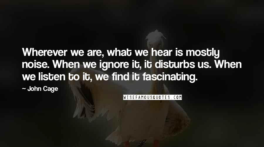 John Cage Quotes: Wherever we are, what we hear is mostly noise. When we ignore it, it disturbs us. When we listen to it, we find it fascinating.