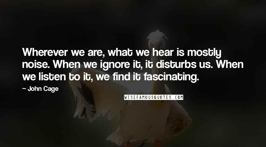 John Cage Quotes: Wherever we are, what we hear is mostly noise. When we ignore it, it disturbs us. When we listen to it, we find it fascinating.