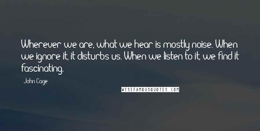 John Cage Quotes: Wherever we are, what we hear is mostly noise. When we ignore it, it disturbs us. When we listen to it, we find it fascinating.