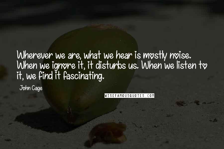 John Cage Quotes: Wherever we are, what we hear is mostly noise. When we ignore it, it disturbs us. When we listen to it, we find it fascinating.