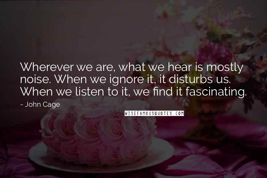 John Cage Quotes: Wherever we are, what we hear is mostly noise. When we ignore it, it disturbs us. When we listen to it, we find it fascinating.