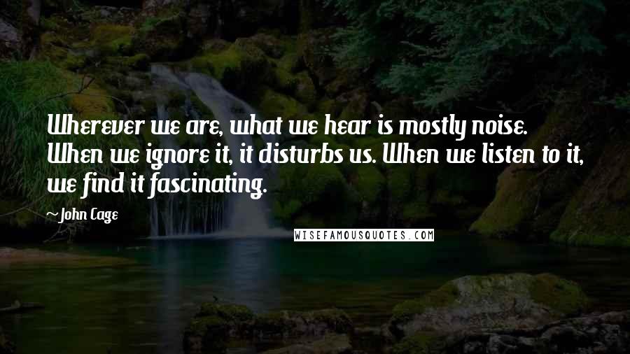 John Cage Quotes: Wherever we are, what we hear is mostly noise. When we ignore it, it disturbs us. When we listen to it, we find it fascinating.