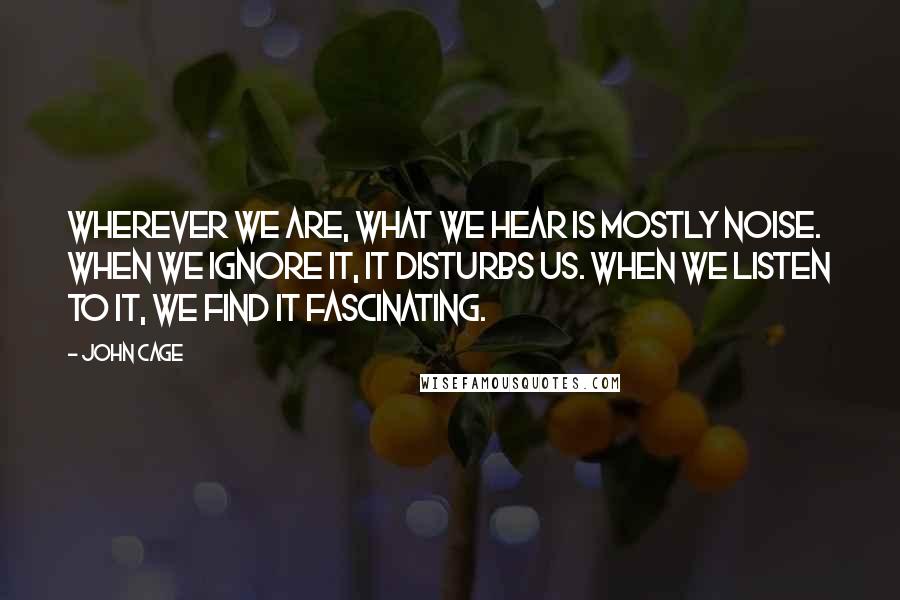 John Cage Quotes: Wherever we are, what we hear is mostly noise. When we ignore it, it disturbs us. When we listen to it, we find it fascinating.