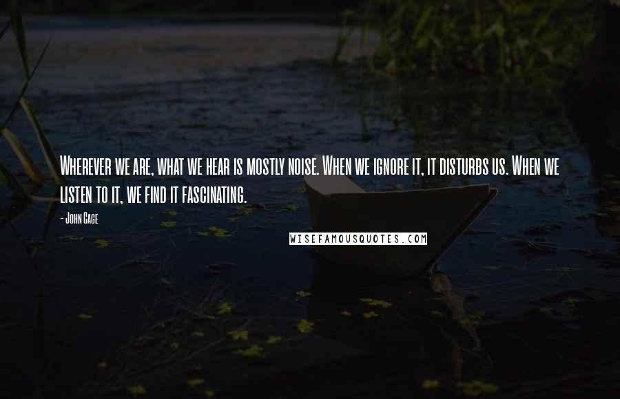 John Cage Quotes: Wherever we are, what we hear is mostly noise. When we ignore it, it disturbs us. When we listen to it, we find it fascinating.