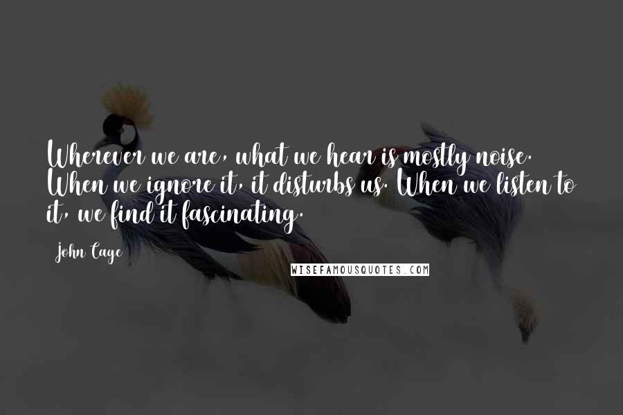 John Cage Quotes: Wherever we are, what we hear is mostly noise. When we ignore it, it disturbs us. When we listen to it, we find it fascinating.