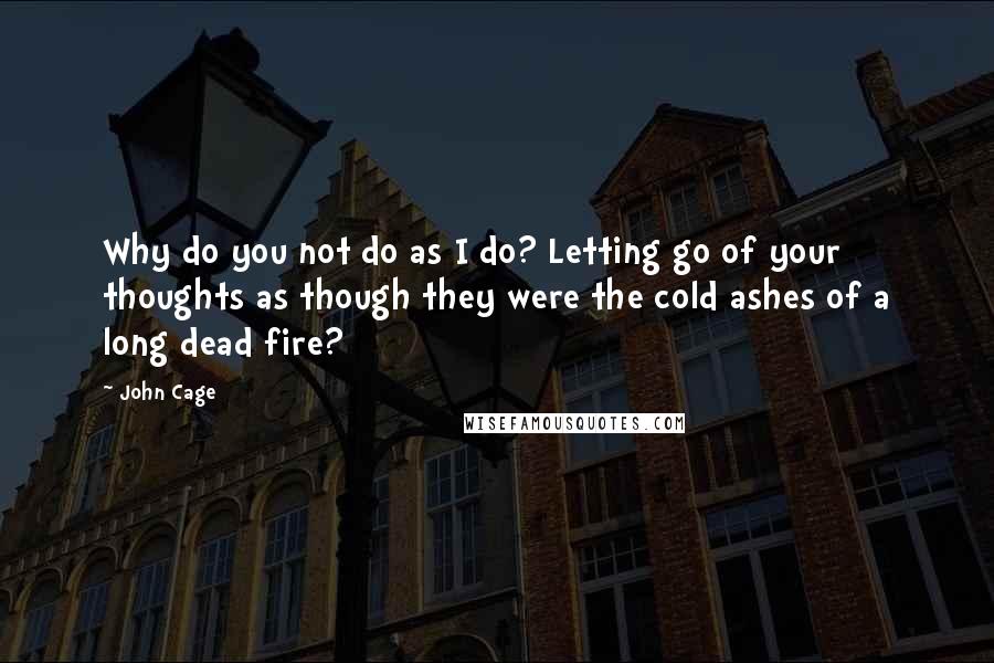 John Cage Quotes: Why do you not do as I do? Letting go of your thoughts as though they were the cold ashes of a long dead fire?