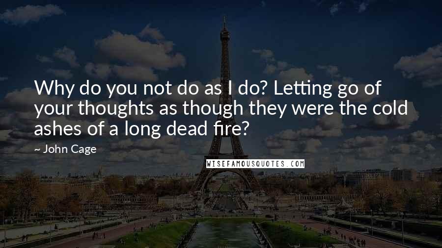 John Cage Quotes: Why do you not do as I do? Letting go of your thoughts as though they were the cold ashes of a long dead fire?