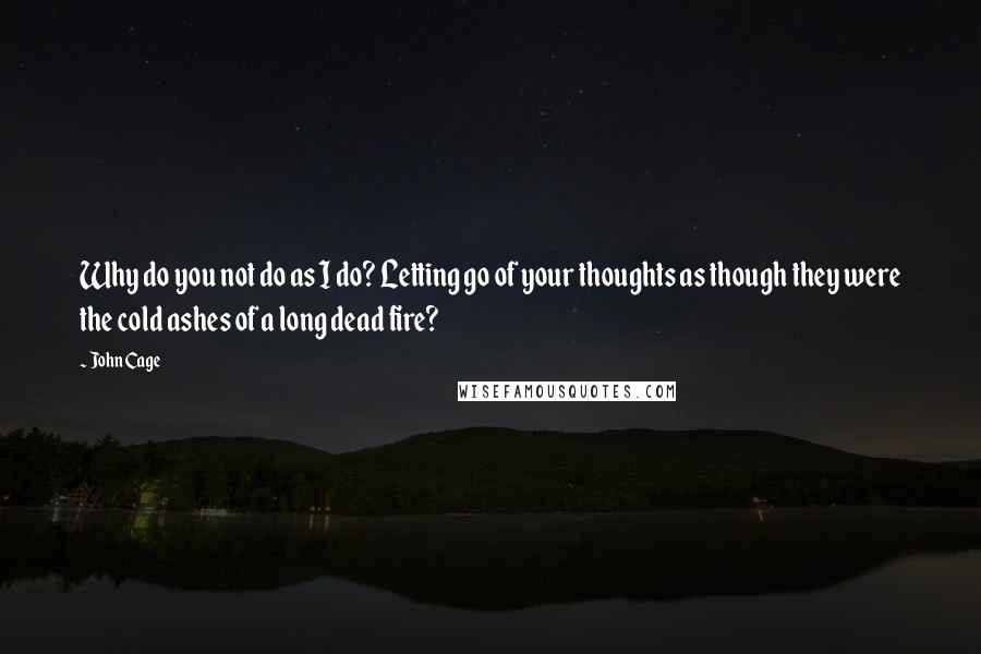 John Cage Quotes: Why do you not do as I do? Letting go of your thoughts as though they were the cold ashes of a long dead fire?