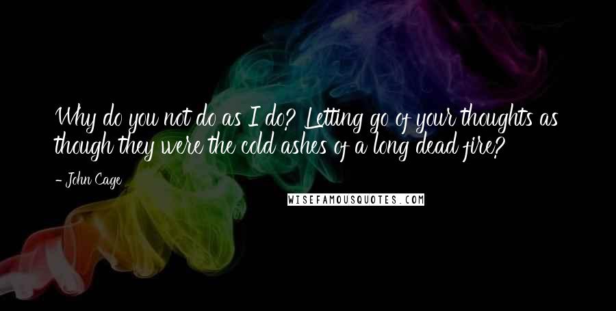 John Cage Quotes: Why do you not do as I do? Letting go of your thoughts as though they were the cold ashes of a long dead fire?