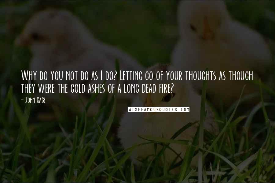 John Cage Quotes: Why do you not do as I do? Letting go of your thoughts as though they were the cold ashes of a long dead fire?