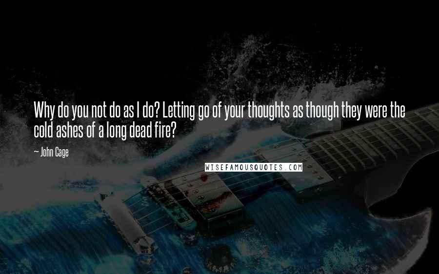 John Cage Quotes: Why do you not do as I do? Letting go of your thoughts as though they were the cold ashes of a long dead fire?
