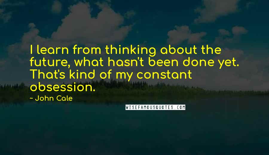 John Cale Quotes: I learn from thinking about the future, what hasn't been done yet. That's kind of my constant obsession.