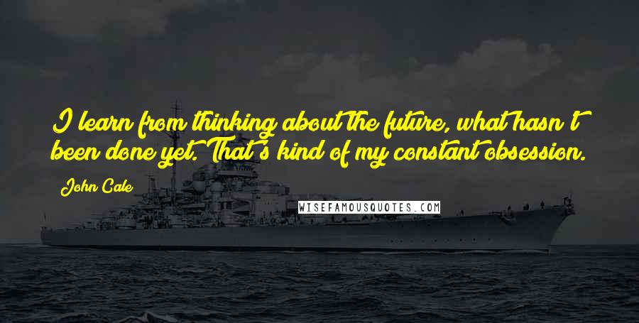 John Cale Quotes: I learn from thinking about the future, what hasn't been done yet. That's kind of my constant obsession.