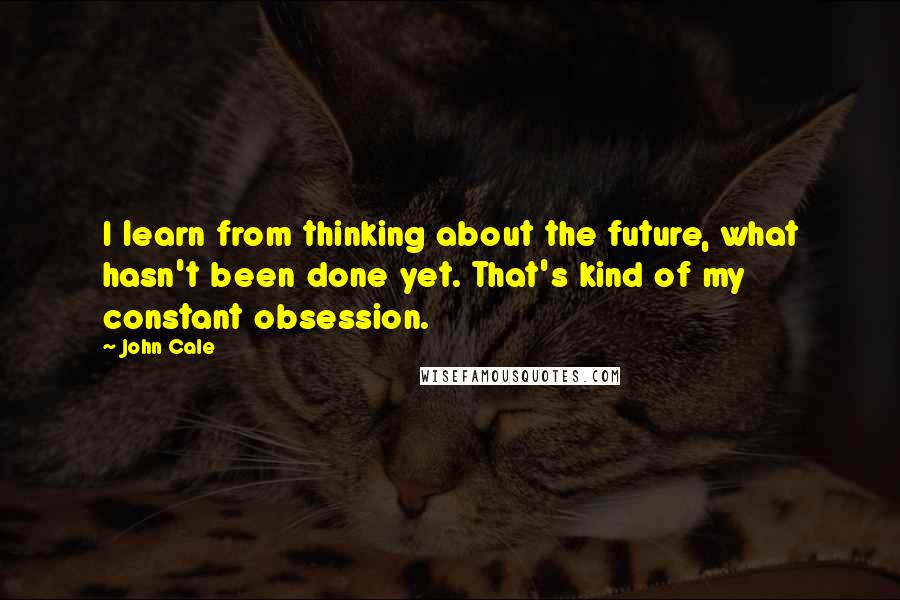 John Cale Quotes: I learn from thinking about the future, what hasn't been done yet. That's kind of my constant obsession.