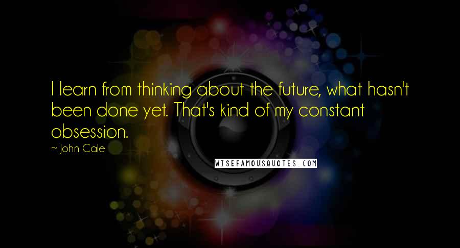 John Cale Quotes: I learn from thinking about the future, what hasn't been done yet. That's kind of my constant obsession.